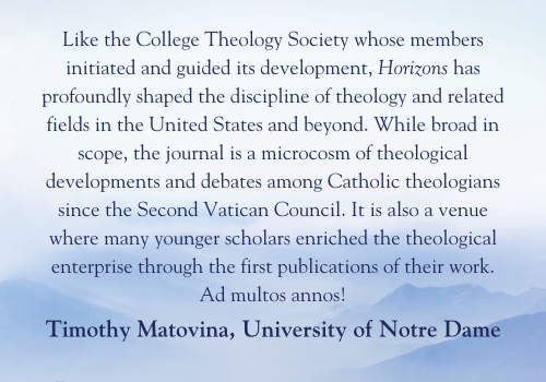 Like the College Theology Society whose members initiated and guided its development, Horizons has profoundly shaped the discipline of theology and related fields in the United States and beyond. While broad in scope, the journal is a microcosm of theological developments and debates among Catholic theologians since the Second Vatican Council. It is also a venue where many younger scholars enriched the theological enterprise through the first publications of their work. Ad multos annos!